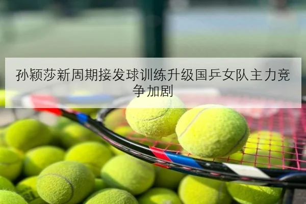 孙颖莎新周期接发球训练升级国乒女队主力竞争加剧
