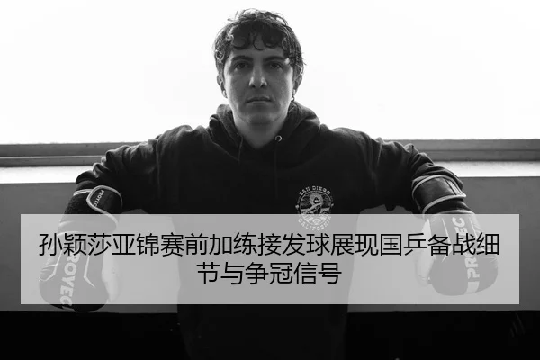 孙颖莎亚锦赛前加练接发球展现国乒备战细节与争冠信号